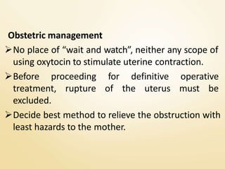 Obstetric management
No place of “wait and watch”, neither any scope of
using oxytocin to stimulate uterine contraction.
Before proceeding for definitive operative
treatment, rupture of the uterus must be
excluded.
Decide best method to relieve the obstruction with
least hazards to the mother.
 