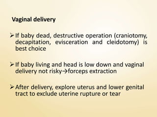 Vaginal delivery
If baby dead, destructive operation (craniotomy,
decapitation, evisceration and cleidotomy) is
best choice
If baby living and head is low down and vaginal
delivery not risky→forceps extraction
After delivery, explore uterus and lower genital
tract to exclude uterine rupture or tear
 