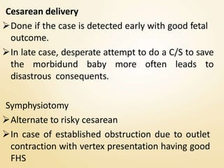 Cesarean delivery
Done if the case is detected early with good fetal
outcome.
In late case, desperate attempt to do a C/S to save
the morbidund baby more often leads to
disastrous consequents.
Symphysiotomy
Alternate to risky cesarean
In case of established obstruction due to outlet
contraction with vertex presentation having good
FHS
 