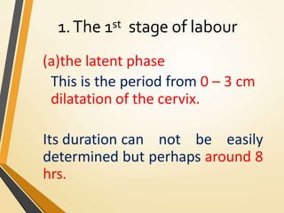 1.The 1st stage of labour
(a)the latent phase
This is the period from 0 – 3 cm
dilatation of the cervix.
Its duration can not be easily
determined but perhaps around 8
hrs.
 