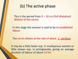 (b) The active phase
This is the period from 3 – 10 cm (full dilatation)
dilation of the cervix.
In this stage the woman is said to be in established
labour.
The cervix dilates at the rate of about 1 cm/hour
It may be a little faster esp. in multiparous women or
little slower esp. in primigravida, giving an average
duration of labour of about 12 hrs.
 