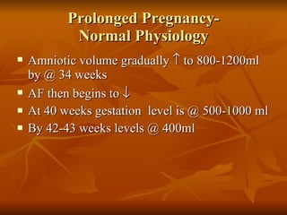 Prolonged Pregnancy- Normal Physiology Amniotic volume gradually    to 800-1200ml by @ 34 weeks AF then begins to     At 40 weeks gestation  level is @ 500-1000 ml  By 42-43 weeks levels @ 400ml 