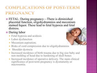  FETAL: During pregnancy—There is diminished
placental function, oligohydramnios and meconium
stained liquor. These lead to fetal hypoxia and fetal
distress.
 During labor
 Fetal hypoxia and acidosis
 Labor dysfunction
 Meconium aspiration;
 Risks of cord compression due to oligohydramnios
 Shoulder dystocia
 Increased incidence of birth trauma due to big size baby and
non-molding of head due to hardening of skull bones
 Increased incidence of operative delivery. The main clinical
significance of post-term pregnancy is dysmaturity or
macrosomia.
 