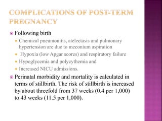  Following birth
 Chemical pneumonitis, atelectasis and pulmonary
hypertension are due to meconium aspiration
 Hypoxia (low Apgar scores) and respiratory failure
 Hypoglycemia and polycythemia and
 Increased NICU admissions.
 Perinatal morbidity and mortality is calculated in
terms of stillbirth. The risk of stillbirth is increased
by about threefold from 37 weeks (0.4 per 1,000)
to 43 weeks (11.5 per 1,000).
 