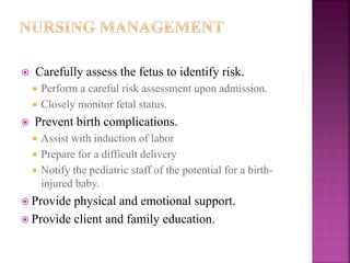  Carefully assess the fetus to identify risk.
 Perform a careful risk assessment upon admission.
 Closely monitor fetal status.
 Prevent birth complications.
 Assist with induction of labor
 Prepare for a difficult delivery
 Notify the pediatric staff of the potential for a birth-
injured baby.
 Provide physical and emotional support.
 Provide client and family education.
 