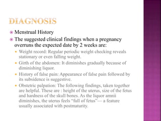  Menstrual History
 The suggested clinical findings when a pregnancy
overruns the expected date by 2 weeks are:
 Weight record: Regular periodic weight checking reveals
stationary or even falling weight.
 Girth of the abdomen: It diminishes gradually because of
diminishing liquor.
 History of false pain: Appearance of false pain followed by
its subsidence is suggestive.
 Obstetric palpation: The following findings, taken together
are helpful. These are : height of the uterus, size of the fetus
and hardness of the skull bones. As the liquor amnii
diminishes, the uterus feels “full of fetus”— a feature
usually associated with postmaturity.
 