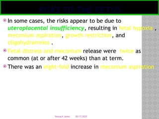 05/17/2025
Tesloach James
RISKS TO THE FETUS
 In some cases, the risks appear to be due to
uteroplacental insufficiency, resulting in fetal hypoxia ,
meconium aspiration, growth restriction, and
oligohydramnios .
 Fetal distress and meconium release were twice as
common (at or after 42 weeks) than at term.
 There was an eight-fold increase in meconium aspiration
 