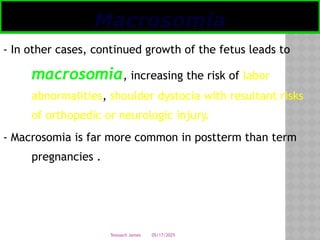 05/17/2025
Tesloach James
- In other cases, continued growth of the fetus leads to
macrosomia, increasing the risk of labor
abnormalities, shoulder dystocia with resultant risks
of orthopedic or neurologic injury.
- Macrosomia is far more common in postterm than term
pregnancies .
Macrosomia
 