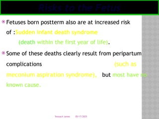 05/17/2025
Tesloach James
 Fetuses born postterm also are at increased risk
of :Sudden infant death syndrome
(death within the first year of life).
 Some of these deaths clearly result from peripartum
complications (such as
meconium aspiration syndrome), but most have no
known cause.
Risks to the Fetus
 