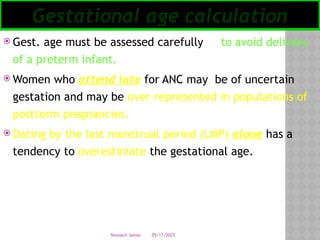 05/17/2025
Tesloach James
 Gest. age must be assessed carefully to avoid delivery
of a preterm infant.
 Women who attend late for ANC may be of uncertain
gestation and may be over-represented in populations of
postterm pregnancies.
 Dating by the last menstrual period (LMP) alone has a
tendency to overestimate the gestational age.
Gestational age calculation
 