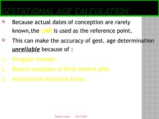 05/17/2025
Tesloach James
GESTATIONAL AGE CALCULATION
 Because actual dates of conception are rarely
known,the LMP is used as the reference point.
 This can make the accuracy of gest. age determination
unreliable because of :
1. Irregular menses .
2. Recent cessation of birth control pills.
3. Inconsistent ovulation times.
 