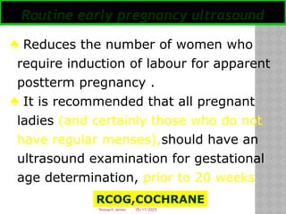05/17/2025
Tesloach James
Routine early pregnancy ultrasound
♣ Reduces the number of women who
require induction of labour for apparent
postterm pregnancy .
♣ It is recommended that all pregnant
ladies (and certainly those who do not
have regular menses),should have an
ultrasound examination for gestational
age determination, prior to 20 weeks
RCOG,COCHRANE
 