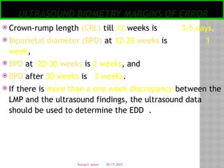 05/17/2025
Tesloach James
ULTRASOUND BIOMETRY MARGINS OF ERROR
 Crown-rump length (CRL) till 12 weeks is 3-5 days,
 Biparietal diameter (BPD) at 12-20 weeks is 1
week,
 BPD at 20-30 weeks is 2 weeks, and
 BPD after 30 weeks is 3 weeks.
 If there is more than a one week discrepancy between the
LMP and the ultrasound findings, the ultrasound data
should be used to determine the EDD .
 