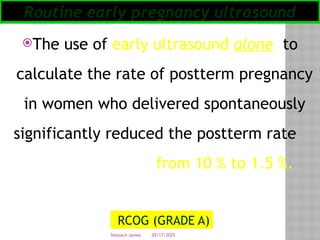 05/17/2025
Tesloach James
The use of early ultra­
sound alone to
calculate the rate of postterm pregnancy
in women who delivered spontaneously
significantly reduced the postterm rate
from 10 % to 1.5 %.
Routine early pregnancy ultrasound
RCOG (GRADE A)
 