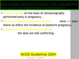 05/17/2025
Tesloach James
ARE THERE INTERVENTIONS THAT DECREASE
THE RATE OF POSTTERM PREGNANCY?
 Accurate dating on the basis of ultrasonography
performed early in pregnancy .
 Breast and nipple stimulation at term have not been
shown to affect the incidence of postterm pregnancy.
 Sweeping of the membranes at term :
the data are still conflicting .
ACOG Guidelines 2004
 