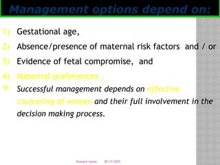 05/17/2025
Tesloach James
1) Gestational age,
2) Absence/presence of maternal risk factors and / or
3) Evidence of fetal compromise, and
4) Maternal preferences .
 Successful management depends on effective
counseling of women and their full involvement in the
decision making process.
Management options depend on:
 