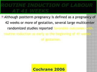 05/17/2025
Tesloach James
ROUTINE INDUCTION OF LABOUR
AT 41 WEEKS
 Although postterm pregnancy is defined as a pregnancy of
42 weeks or more of gestation, several large multicenter
randomized studies reported favorable outcomes with
routine induction as early as the beginning of 41 weeks
of gestation.
Cochrane 2006
 
