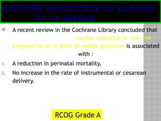 05/17/2025
Tesloach James
ROUTINE INDUCTION OF LABOUR
AT 41 WEEKS
 A recent review in the Cochrane Library concluded that
routine induction in low-risk
pregnancies at or after 41 weeks' gestation is associated
with :
1. A reduction in perinatal mortality,
2. No increase in the rate of instrumental or cesarean
delivery.
RCOG Grade A
 