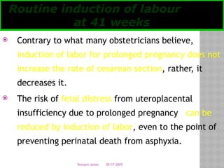 05/17/2025
Tesloach James
 Contrary to what many obstetricians believe,
induction of labor for prolonged pregnancy does not
increase the rate of cesarean section, rather, it
decreases it.
 The risk of fetal distress from uteroplacental
insufficiency due to prolonged pregnancy can be
reduced by induction of labor, even to the point of
preventing perinatal death from asphyxia.
Routine induction of labour
at 41 weeks
 