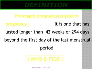 05/17/2025
Tesloach James
Prolonged pregnancy(postterm
pregnancy ) It is one that has
lasted longer than 42 weeks or 294 days
beyond the first day of the last menstrual
period
DEFINITION
(
WHO & FIGO
)
 
