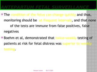 05/17/2025
Tesloach James
ANTEPARTUM FETAL SURVEILLANCE
 The condition of the fetus can change quickly and thus,
monitoring should be at frequent intervals, and that none
of the tests are immune from false positives, false
negatives
 Boehm et al, demonstrated that twice-weekly testing of
patients at risk for fetal distress was superior to weekly
testing.
 