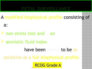 05/17/2025
Tesloach James
FETAL SURVEILLANCE
A modified biophysical profile consisting of
a:
 non stress test and an
 amniotic fluid index
have been shown to be as
sensitive as a full biophysical profile.
RCOG Grade A
 