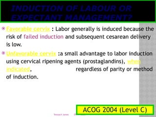 05/17/2025
Tesloach James
INDUCTION OF LABOUR OR
EXPECTANT MANAGEMENT?
 Favorable cervix : Labor generally is induced because the
risk of failed induction and subsequent cesarean delivery
is low.
 Unfavorable cervix :a small advantage to labor induction
using cervical ripening agents (prostaglandins), when
indicated, regardless of parity or method
of induction.
ACOG 2004 (Level C)
 