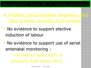 05/17/2025
Tesloach James
A .Healthy, uncomplicated pregnancy and
fetal growth/ amniotic fluid normal:
 No evidence to support elective
induction of labour
 No evidence to support use of serial
antenatal monitoring :
non stress test (NST) or
amniotic fluid index (AFI) .
Management from 40-41 weeks gestation
 