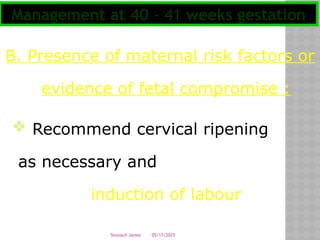 05/17/2025
Tesloach James
B. Presence of maternal risk factors or
evidence of fetal compromise :
 Recommend cervical ripening
as necessary and
induction of labour
Management at 40 - 41 weeks gestation
 