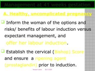 05/17/2025
Tesloach James
A. Healthy, uncomplicated pregnancy
 Inform the woman of the options and
risks/ benefits of labour induction versus
expectant management, and
offer her labour induction.
 Establish the cervical (Bishop) Score
and ensure a ripening agent
(prostaglandin) prior to induction.
Management at 41 weeks gestation
 