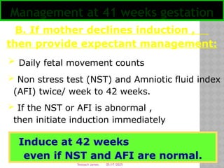 05/17/2025
Tesloach James
B. If mother declines induction ,
then provide expectant management:
 Daily fetal movement counts
 Non stress test (NST) and Amniotic fluid index
(AFI) twice/ week to 42 weeks.
 If the NST or AFI is abnormal ,
then initiate induction immediately
Management at 41 weeks gestation
Induce at 42 weeks
even if NST and AFI are normal.
 