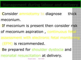 05/17/2025
Tesloach James
۞
Consider amniotomy to diagnose thick
meconium.
۞
If meconium is present then consider risk
of meconium aspiration , continuous fetal
assessment with electronic fetal monitoring
(EFM) is recommended.
۞
Be prepared for shoulder dystocia and
neonatal resuscitation at delivery.
Management during labour and delivery
 