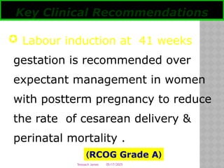 05/17/2025
Tesloach James
 Labour induction at 41 weeks
gestation is recommended over
expectant management in women
with postterm pregnancy to reduce
the rate of cesarean delivery &
perinatal mortality .
Key Clinical Recommendations
(
RCOG Grade A
)
 