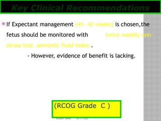 05/17/2025
Tesloach James
 If Expectant management (41- 42 weeks) is chosen,the
fetus should be monitored with twice weekly non-
stress test ,amniotic fluid index .
- However, evidence of benefit is lacking.
Key Clinical Recommendations
(RCOG Grade C )
 