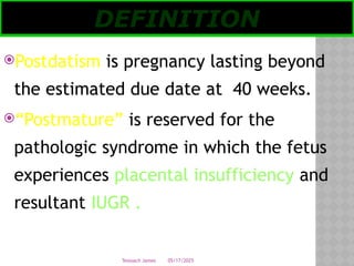 05/17/2025
Tesloach James
Postdatism is pregnancy lasting beyond
the estimated due date at 40 weeks.
“Postmature” is reserved for the
pathologic syndrome in which the fetus
experiences placental insufficiency and
resultant IUGR .
DEFINITION
 