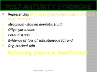 05/17/2025
Tesloach James
POST-MATURITY SYNDROME
 Representing 20 % cases of prolonged pregnancy and is
associated with :
1. Meconium -stained amniotic fluid,
2. Oligohydramnios
3. Fetal distress
4. Evidence of loss of subcutaneous fat and
5. Dry, cracked skin
Reflecting placental insufficiency.
 