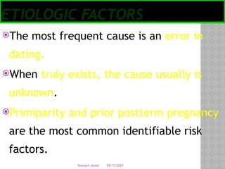05/17/2025
Tesloach James
ETIOLOGIC FACTORS
The most frequent cause is an error in
dating.
When truly exists, the cause usually is
unknown.
Primiparity and prior postterm pregnancy
are the most common identifiable risk
factors.
 
