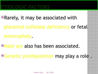 05/17/2025
Tesloach James
ETIOLOGIC FACTORS
Rarely, it may be associated with
placental sulfatase deficiency or fetal
anencephaly.
Male sex also has been associated.
Genetic predisposition may play a role .
 