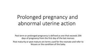 Prolonged pregnancy and
abnormal uterine action
Post term or prolonged pregnancy is defined as one that exceeds 294
days of pregnancy from the first day of the last menses
Post maturity or post mature are terms used for the neonate and refer to
fetuses or the condition of the baby.
 