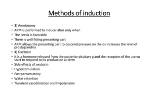 Methods of induction
• 3) Amniotomy
• ARM is performed to induce labor only when
• The cervix is favorable
• There is well fitting presenting part
• ARM allows the presenting part to descend pressure on the os increases the level of
prostaglandins
• 4) Oxytocin
• It is a hormone released from the posterior pituitary gland the receptors of the uterus
start to respond to its production at term
• Side effects of oxytocin
• Hyperstimulation
• Postpartum atony
• Water retention
• Transient vasodilatation and hypotension
 