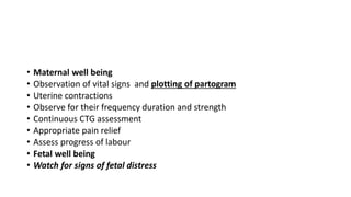 • Maternal well being
• Observation of vital signs and plotting of partogram
• Uterine contractions
• Observe for their frequency duration and strength
• Continuous CTG assessment
• Appropriate pain relief
• Assess progress of labour
• Fetal well being
• Watch for signs of fetal distress
 