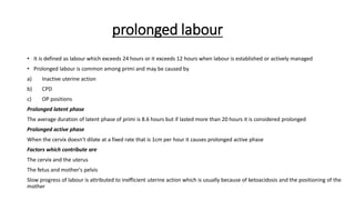 prolonged labour
• It is defined as labour which exceeds 24 hours or it exceeds 12 hours when labour is established or actively managed
• Prolonged labour is common among primi and may be caused by
a) Inactive uterine action
b) CPD
c) OP positions
Prolonged latent phase
The average duration of latent phase of primi is 8.6 hours but if lasted more than 20 hours it is considered prolonged
Prolonged active phase
When the cervix doesn't dilate at a fixed rate that is 1cm per hour it causes prolonged active phase
Factors which contribute are
The cervix and the uterus
The fetus and mother's pelvis
Slow progress of labour is attributed to inefficient uterine action which is usually because of ketoacidosis and the positioning of the
mother
 