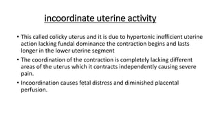 incoordinate uterine activity
• This called colicky uterus and it is due to hypertonic inefficient uterine
action lacking fundal dominance the contraction begins and lasts
longer in the lower uterine segment
• The coordination of the contraction is completely lacking different
areas of the uterus which it contracts independently causing severe
pain.
• Incoordination causes fetal distress and diminished placental
perfusion.
 