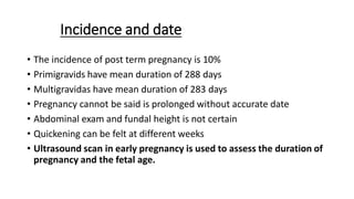 Incidence and date
• The incidence of post term pregnancy is 10%
• Primigravids have mean duration of 288 days
• Multigravidas have mean duration of 283 days
• Pregnancy cannot be said is prolonged without accurate date
• Abdominal exam and fundal height is not certain
• Quickening can be felt at different weeks
• Ultrasound scan in early pregnancy is used to assess the duration of
pregnancy and the fetal age.
 