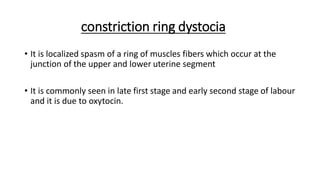 constriction ring dystocia
• It is localized spasm of a ring of muscles fibers which occur at the
junction of the upper and lower uterine segment
• It is commonly seen in late first stage and early second stage of labour
and it is due to oxytocin.
 