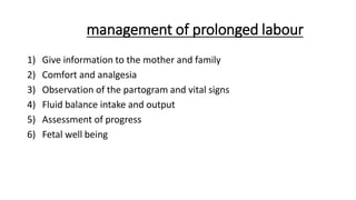 management of prolonged labour
1) Give information to the mother and family
2) Comfort and analgesia
3) Observation of the partogram and vital signs
4) Fluid balance intake and output
5) Assessment of progress
6) Fetal well being
 