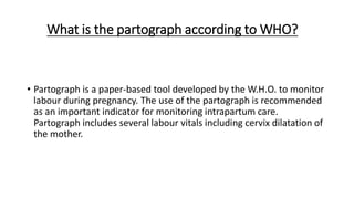 What is the partograph according to WHO?
• Partograph is a paper-based tool developed by the W.H.O. to monitor
labour during pregnancy. The use of the partograph is recommended
as an important indicator for monitoring intrapartum care.
Partograph includes several labour vitals including cervix dilatation of
the mother.
 