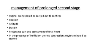 management of prolonged second stage
• Vaginal exam should be carried out to confirm
• Position
• Attitude
• Station
• Presenting part and assessment of fetal heart
• In the presence of inefficient uterine contractions oxytocin should be
started
 