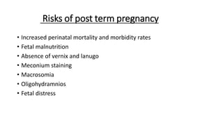 Risks of post term pregnancy
• Increased perinatal mortality and morbidity rates
• Fetal malnutrition
• Absence of vernix and lanugo
• Meconium staining
• Macrosomia
• Oligohydramnios
• Fetal distress
 