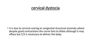 cervical dystocia
• It is due to cervical scaring or congenital structural anomaly where
despite good contractions the cervix fails to dilate although it may
efface but C/S is necessary to deliver the baby.
 
